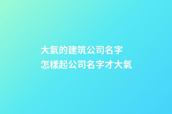大氣的建筑公司名字 怎樣起公司名字才大氣-第1張-公司起名-玄機派